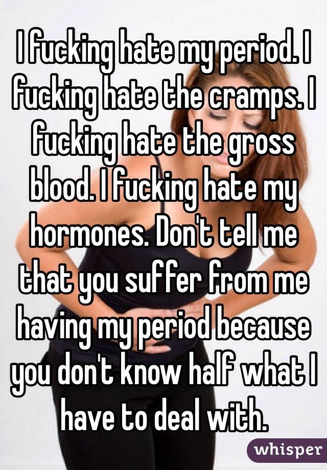 I fucking hate my period. I fucking hate the cramps. I fucking hate the gross blood. I fucking hate my hormones. Don't tell me that you suffer from me having my period because you don't know half what I have to deal with.