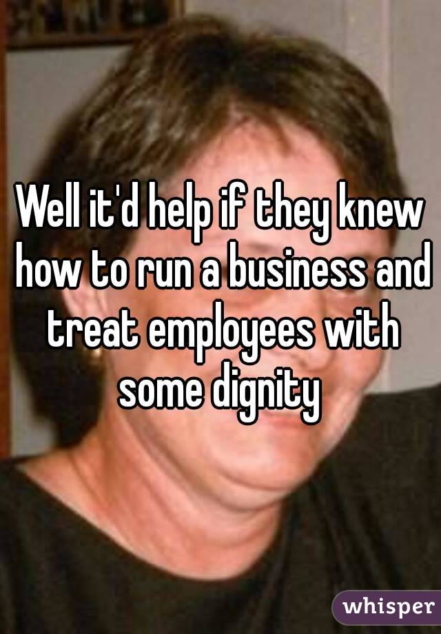 Well it'd help if they knew how to run a business and treat employees with some dignity 