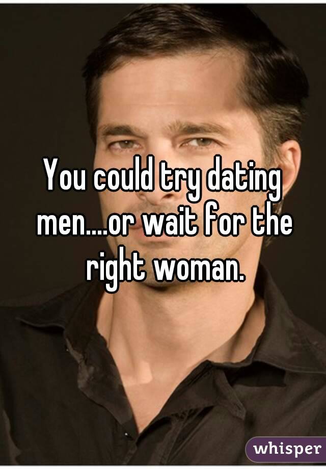 You could try dating men....or wait for the right woman.