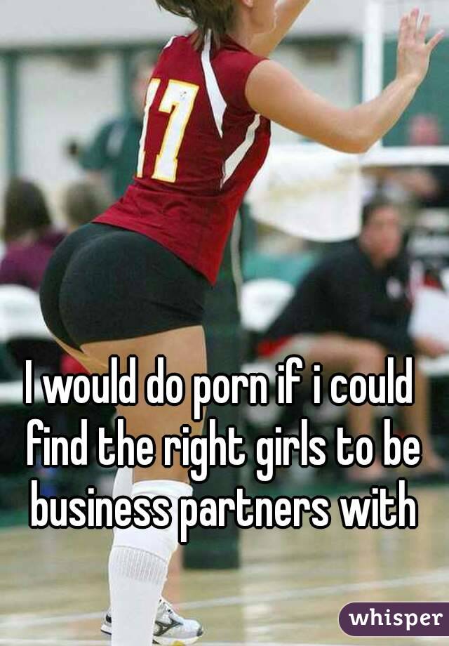 I would do porn if i could find the right girls to be business partners with