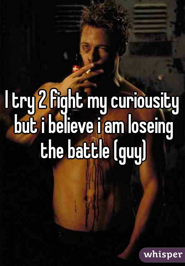 I try 2 fight my curiousity but i believe i am loseing the battle (guy)
