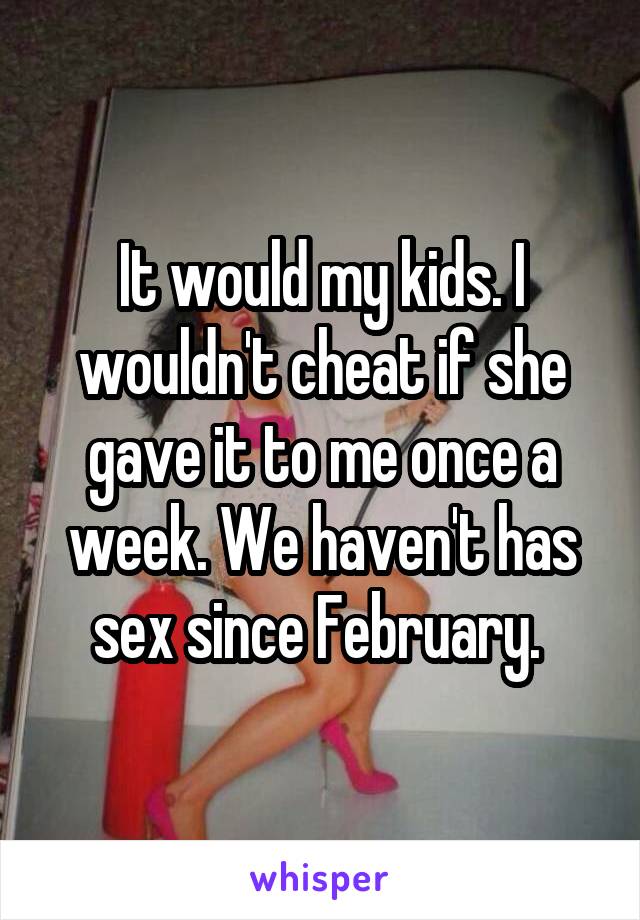 It would my kids. I wouldn't cheat if she gave it to me once a week. We haven't has sex since February. 