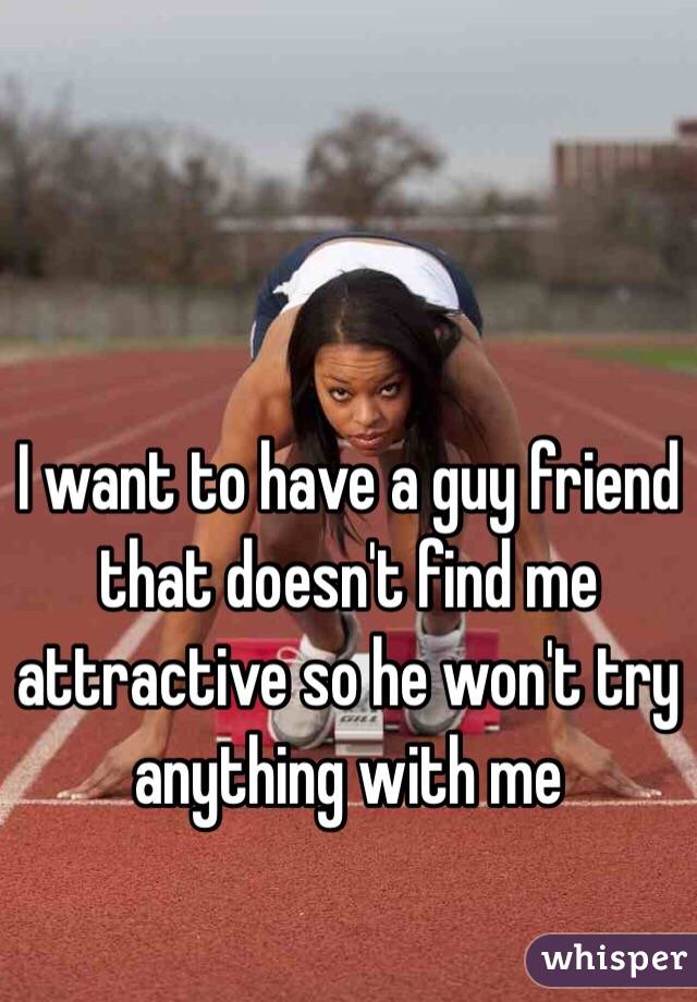 I want to have a guy friend that doesn't find me attractive so he won't try anything with me 