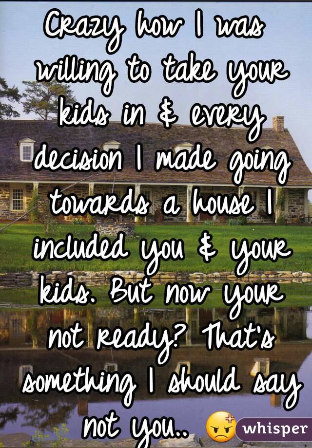 Crazy how I was willing to take your kids in & every decision I made going towards a house I included you & your kids. But now your not ready? That's something I should say not you.. 😡