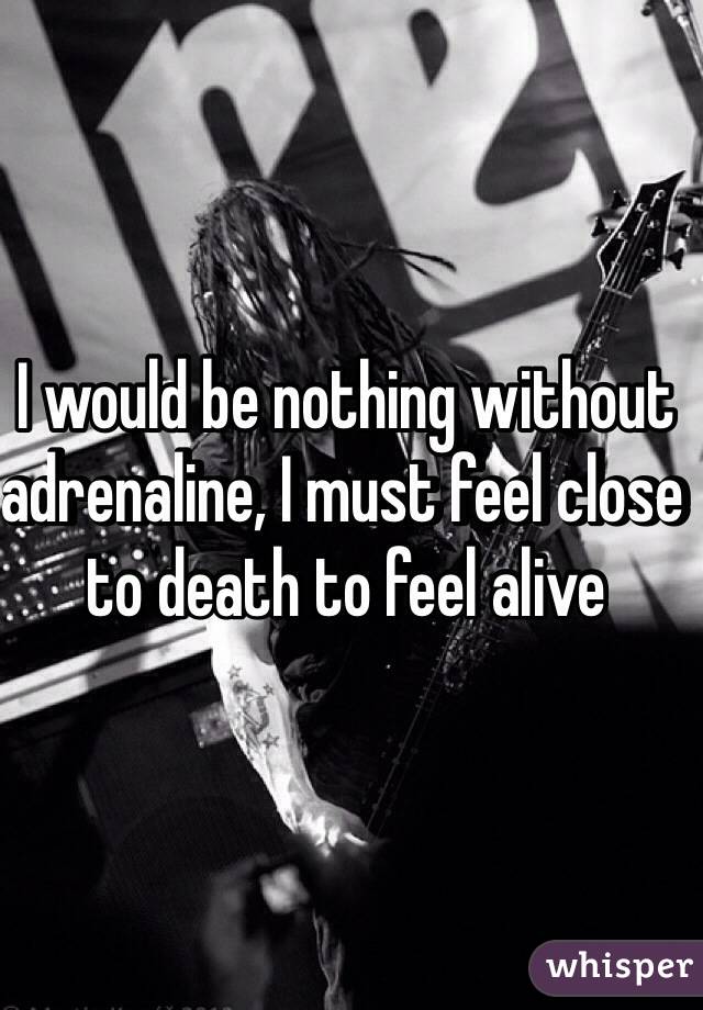 I would be nothing without adrenaline, I must feel close to death to feel alive
