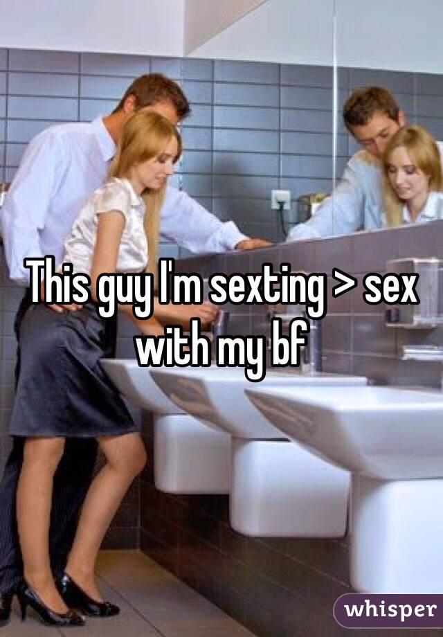 This guy I'm sexting > sex with my bf