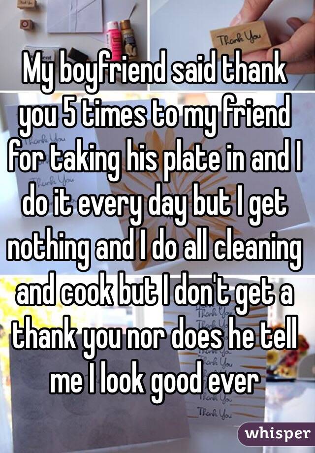 My boyfriend said thank you 5 times to my friend for taking his plate in and I do it every day but I get nothing and I do all cleaning and cook but I don't get a thank you nor does he tell me I look good ever 
