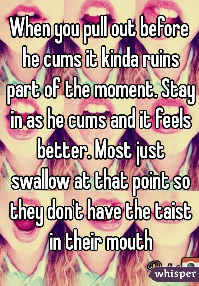 When you pull out before he cums it kinda ruins part of the moment. Stay in as he cums and it feels better. Most just swallow at that point so they don't have the taist in their mouth