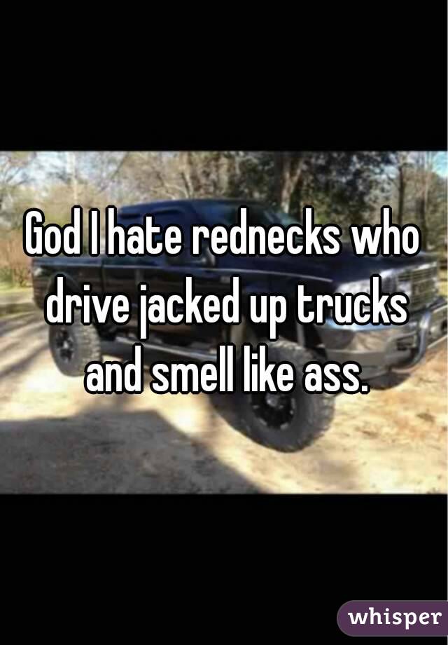 God I hate rednecks who drive jacked up trucks and smell like ass.