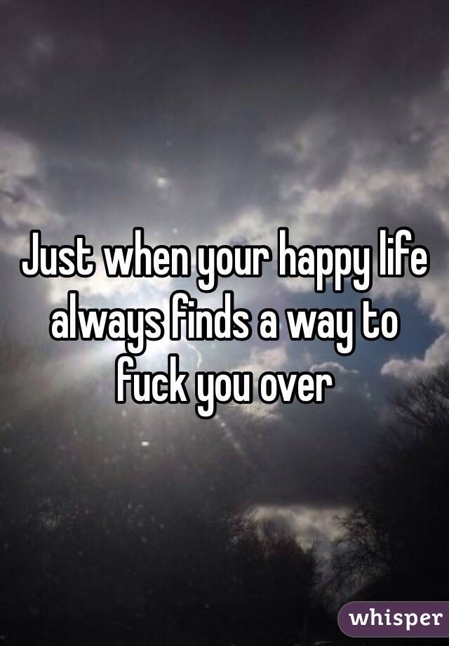 Just when your happy life always finds a way to fuck you over