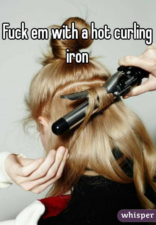 Fuck em with a hot curling iron 
