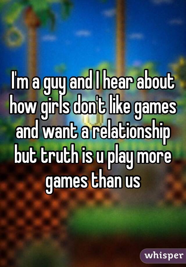 I'm a guy and I hear about how girls don't like games and want a relationship but truth is u play more games than us 