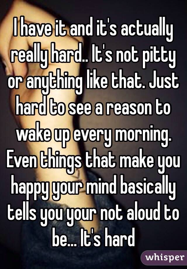 I have it and it's actually really hard.. It's not pitty or anything like that. Just hard to see a reason to wake up every morning. Even things that make you happy your mind basically tells you your not aloud to be... It's hard 