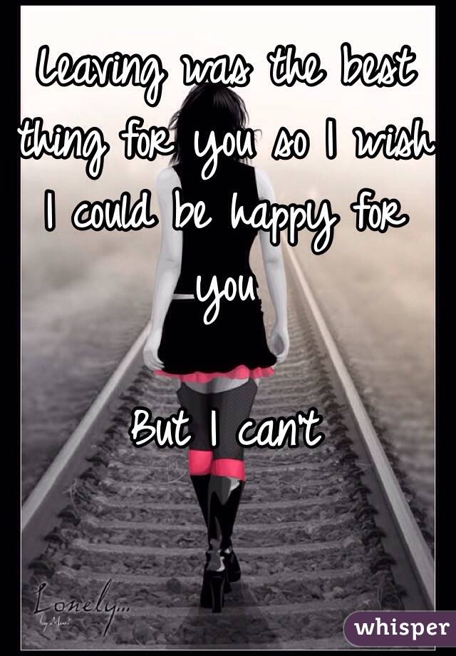Leaving was the best thing for you so I wish I could be happy for you 

But I can't 