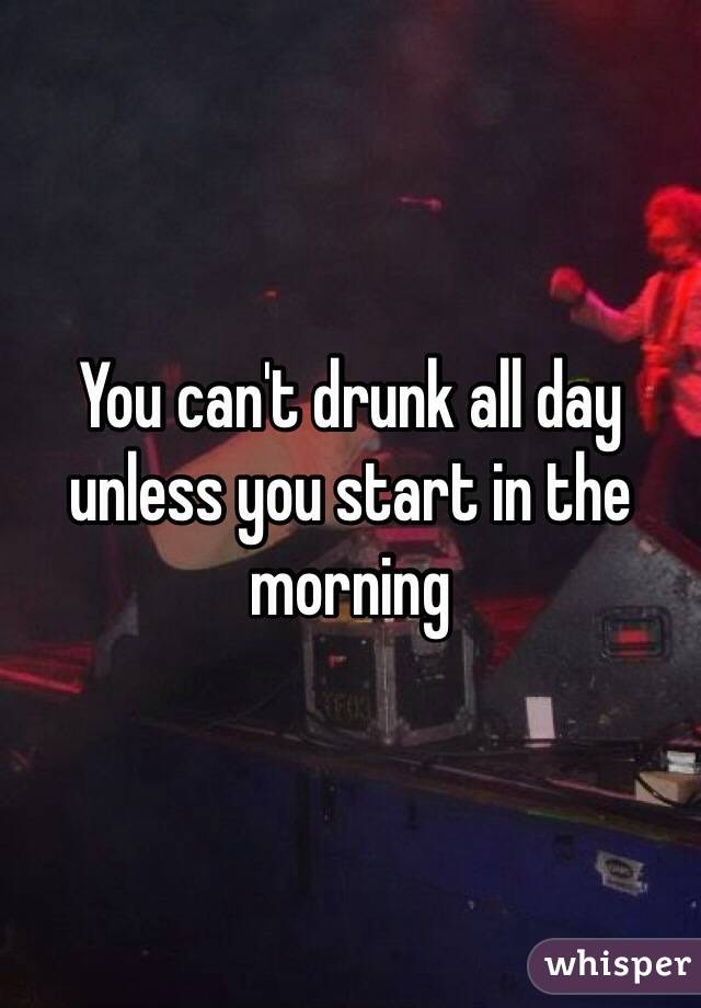 You can't drunk all day unless you start in the morning
