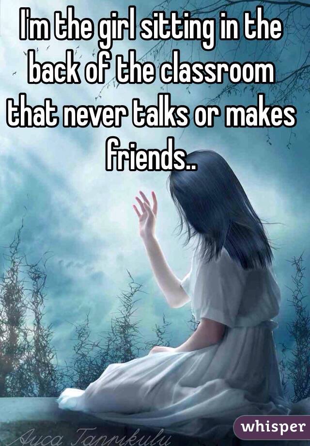 I'm the girl sitting in the back of the classroom that never talks or makes friends.. 