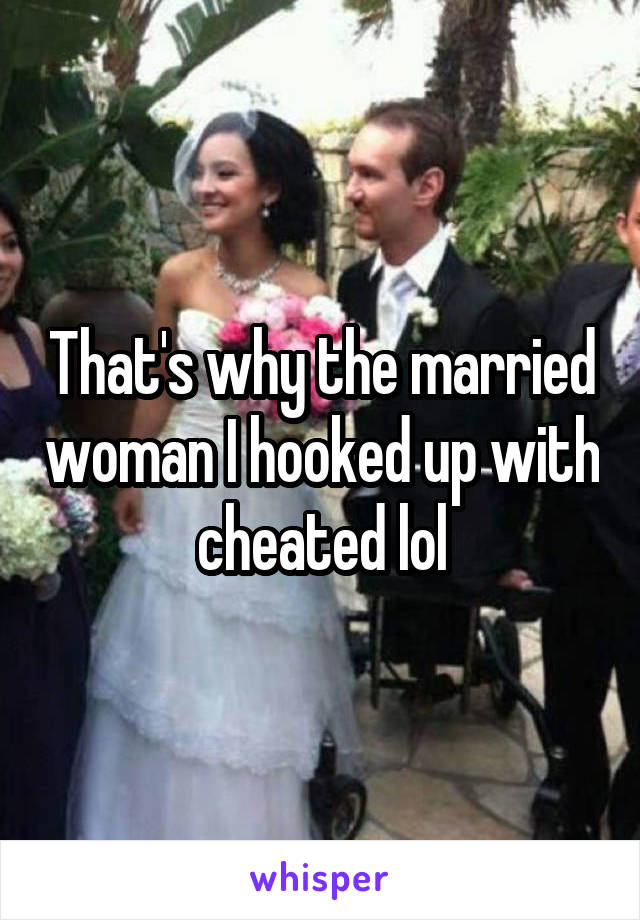 That's why the married woman I hooked up with cheated lol