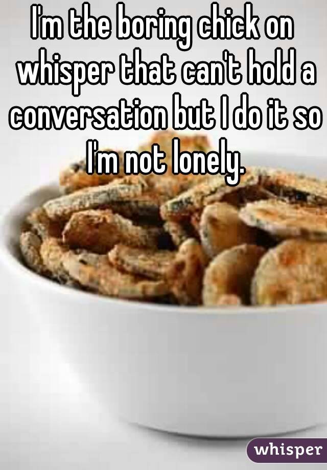 I'm the boring chick on whisper that can't hold a conversation but I do it so I'm not lonely.