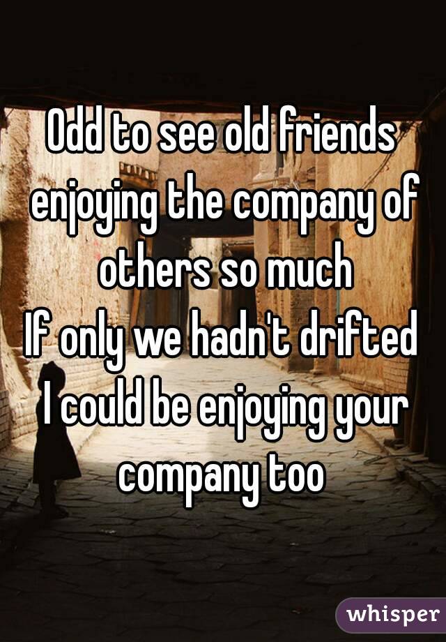 Odd to see old friends enjoying the company of others so much
If only we hadn't drifted
 I could be enjoying your company too 