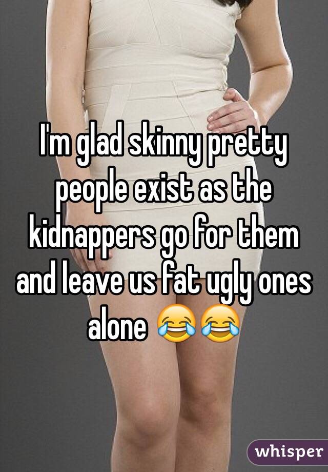 I'm glad skinny pretty people exist as the kidnappers go for them and leave us fat ugly ones alone 😂😂