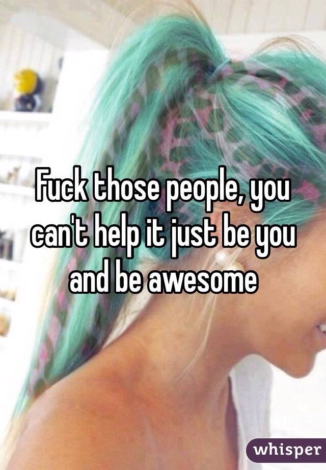 Fuck those people, you can't help it just be you and be awesome
