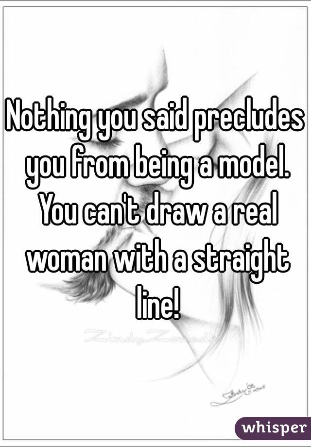 Nothing you said precludes you from being a model. You can't draw a real woman with a straight line!