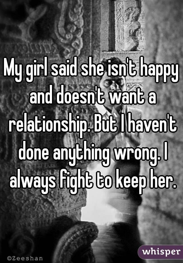 My girl said she isn't happy and doesn't want a relationship. But I haven't done anything wrong. I always fight to keep her.