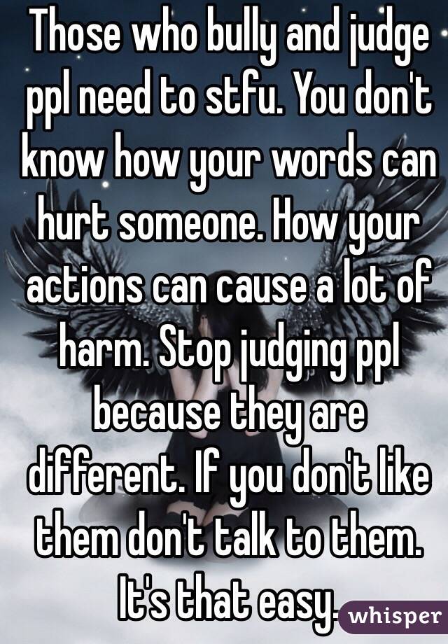 Those who bully and judge ppl need to stfu. You don't know how your words can hurt someone. How your actions can cause a lot of harm. Stop judging ppl because they are different. If you don't like them don't talk to them. It's that easy. 
