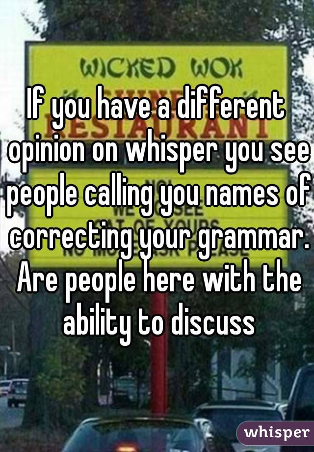 If you have a different opinion on whisper you see people calling you names of correcting your grammar. Are people here with the ability to discuss