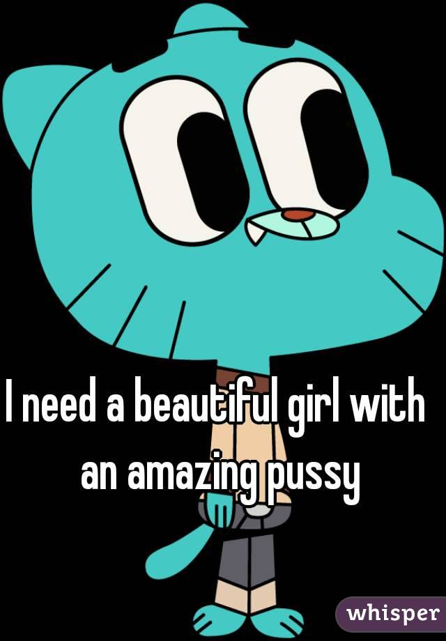 I need a beautiful girl with an amazing pussy