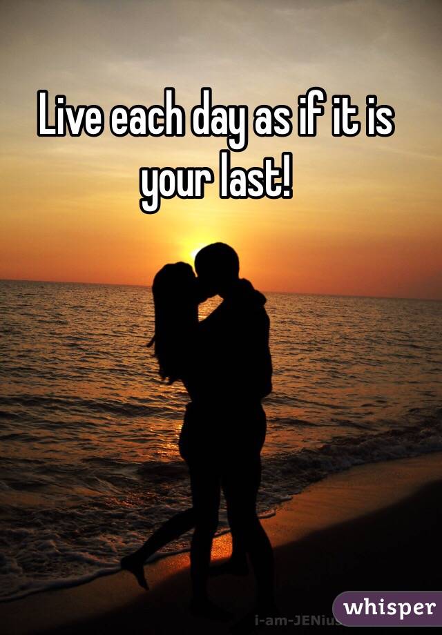 Live each day as if it is your last! 
