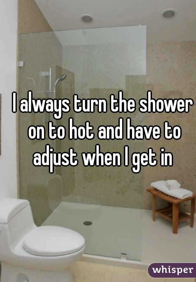 I always turn the shower on to hot and have to adjust when I get in 