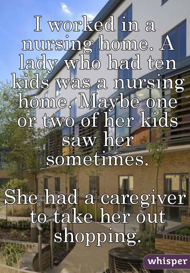 I worked in a nursing home. A lady who had ten kids was a nursing home. Maybe one or two of her kids saw her sometimes.

She had a caregiver to take her out shopping.