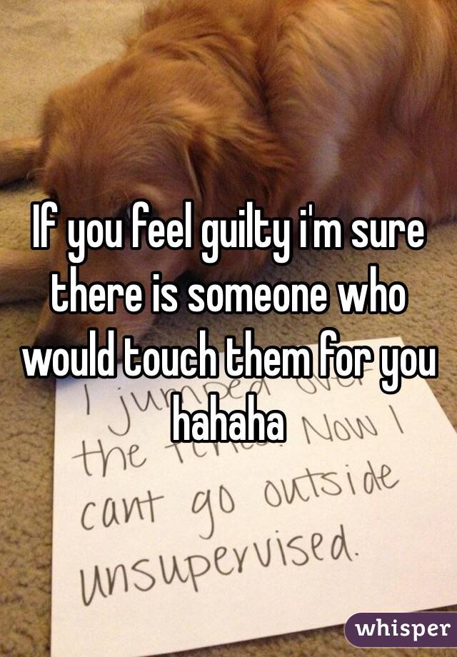 If you feel guilty i'm sure there is someone who would touch them for you hahaha