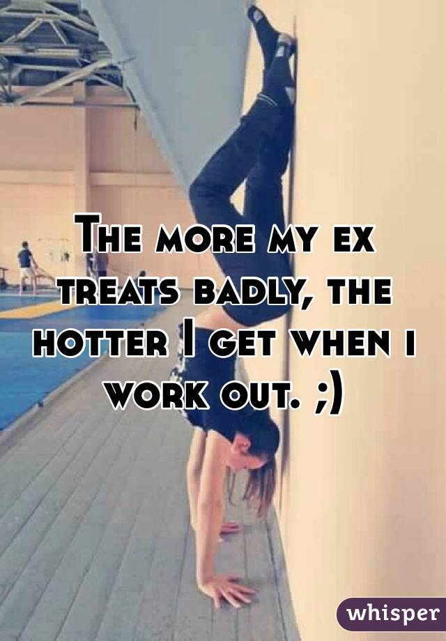 The more my ex treats badly, the hotter I get when i work out. ;)