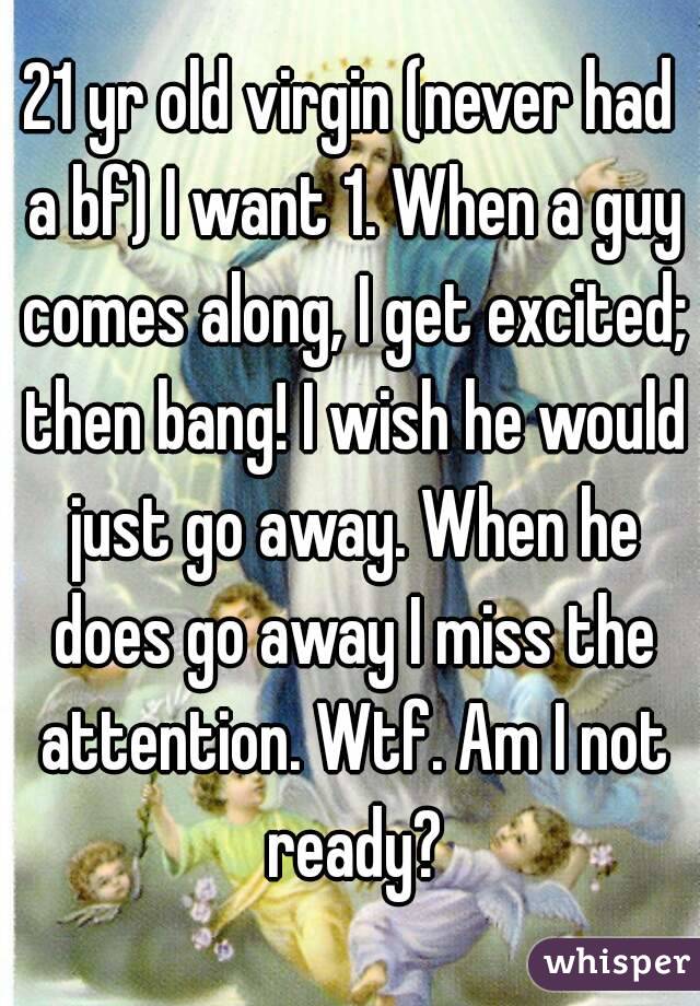 21 yr old virgin (never had a bf) I want 1. When a guy comes along, I get excited; then bang! I wish he would just go away. When he does go away I miss the attention. Wtf. Am I not ready?