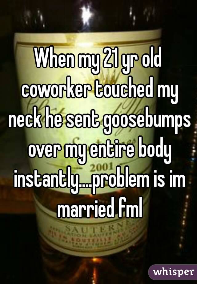 When my 21 yr old coworker touched my neck he sent goosebumps over my entire body instantly....problem is im married fml