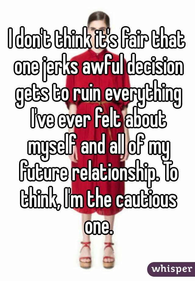 I don't think it's fair that one jerks awful decision gets to ruin everything I've ever felt about myself and all of my future relationship. To think, I'm the cautious one.