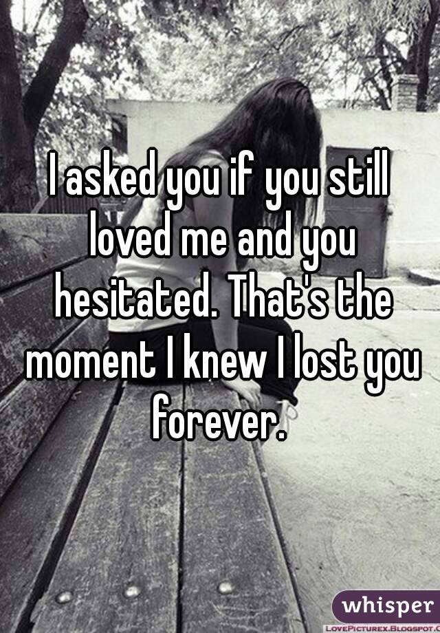I asked you if you still loved me and you hesitated. That's the moment I knew I lost you forever. 