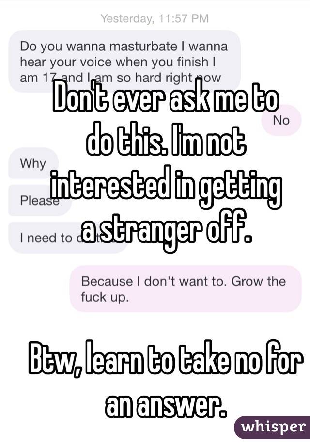         Don't ever ask me to do this. I'm not 
         interested in getting a stranger off. 


Btw, learn to take no for an answer. 