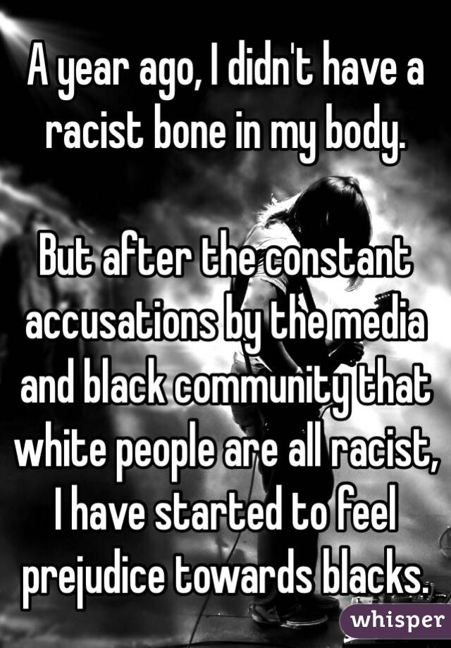 A year ago, I didn't have a racist bone in my body.

But after the constant accusations by the media and black community that white people are all racist, I have started to feel prejudice towards blacks.