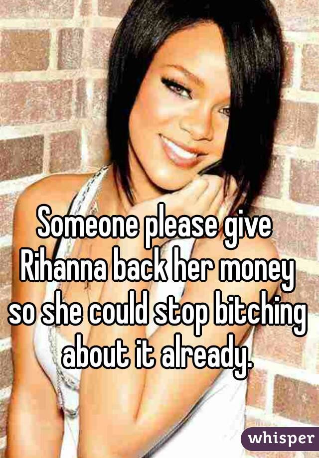 Someone please give Rihanna back her money so she could stop bitching about it already.