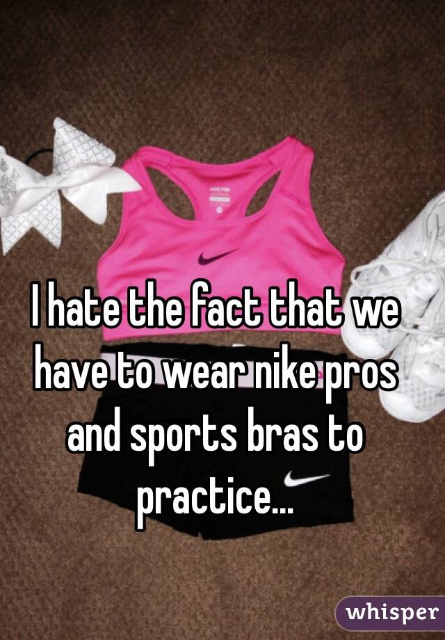 I hate the fact that we have to wear nike pros and sports bras to practice...