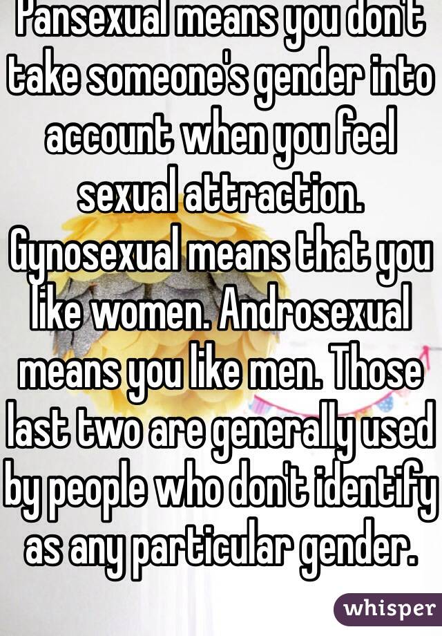 Pansexual means you don't take someone's gender into account when you feel sexual attraction. Gynosexual means that you like women. Androsexual means you like men. Those last two are generally used by people who don't identify as any particular gender.