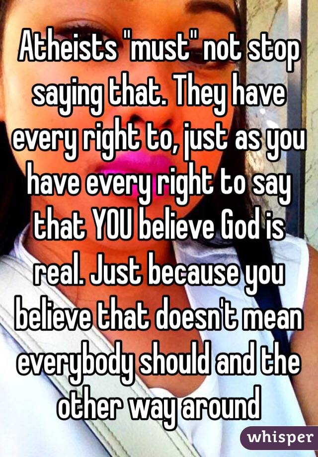 Atheists "must" not stop saying that. They have every right to, just as you have every right to say that YOU believe God is real. Just because you believe that doesn't mean everybody should and the other way around 