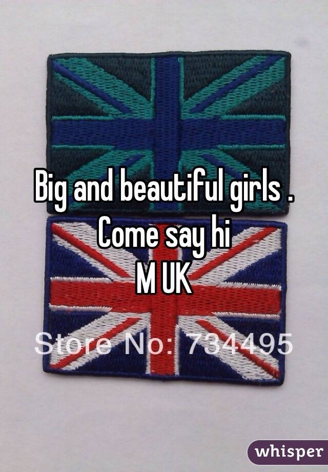 Big and beautiful girls . 
Come say hi 
M UK 