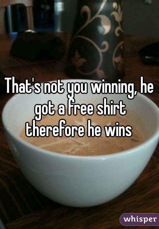 That's not you winning, he got a free shirt therefore he wins 