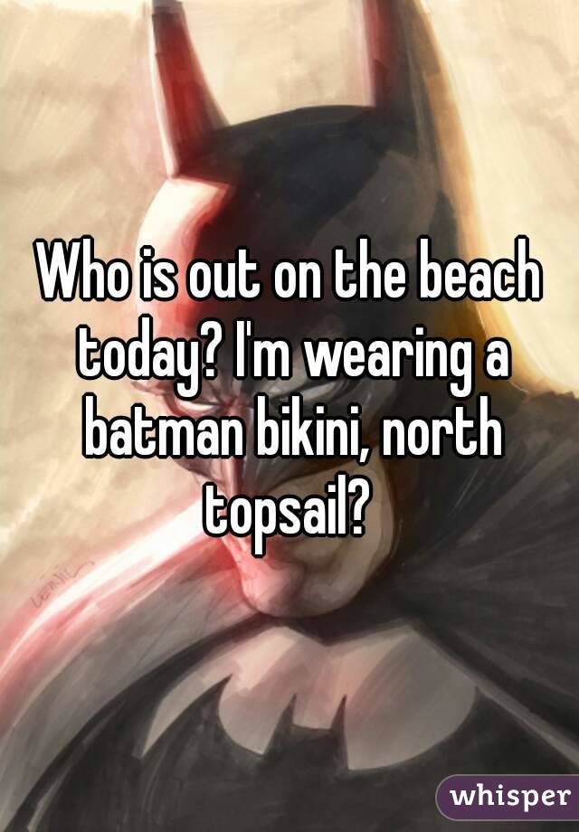 Who is out on the beach today? I'm wearing a batman bikini, north topsail? 