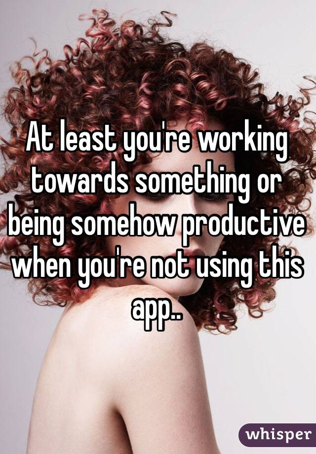 At least you're working towards something or being somehow productive when you're not using this app..