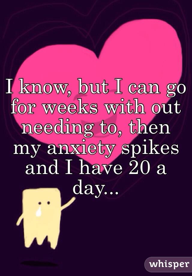I know, but I can go for weeks with out needing to, then my anxiety spikes and I have 20 a day... 